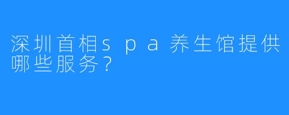 深圳首相spa养生馆提供哪些服务?