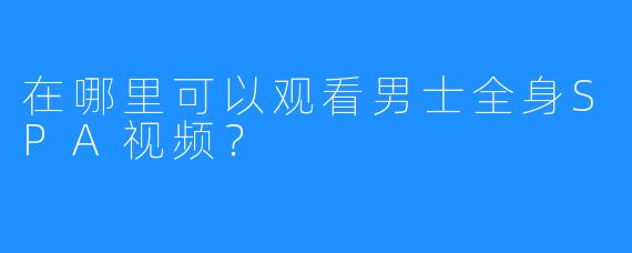 在哪里可以观看男士全身SPA视频?