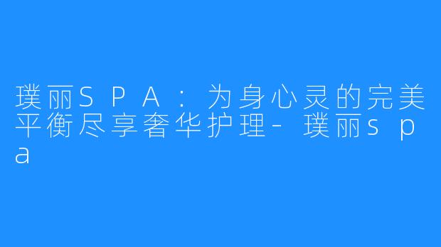 璞丽SPA:为身心灵的完美平衡尽享奢华护理-璞丽spa