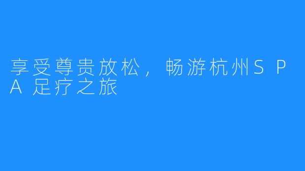 享受尊贵放松,畅游杭州SPA足疗之旅