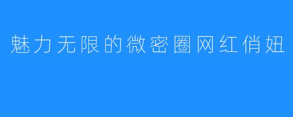 魅力无限的微密圈网红俏妞
