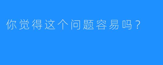 你觉得这个问题容易吗?
