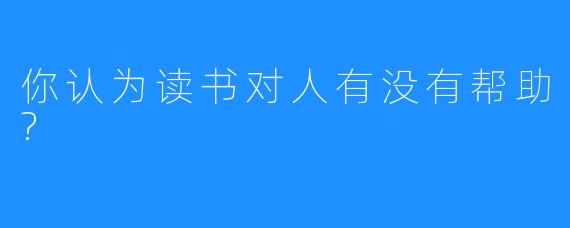 你认为读书对人有没有帮助?