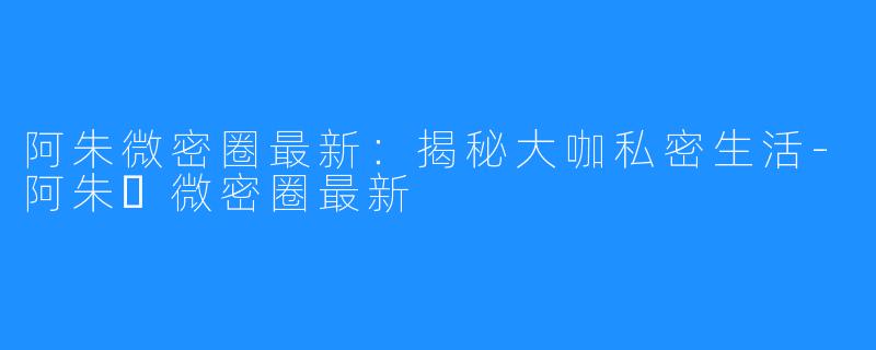 阿朱微密圈最新:揭秘大咖私密生活-阿朱️微密圈最新
