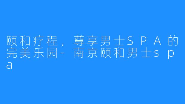 颐和疗程,尊享男士SPA的完美乐园-南京颐和男士spa