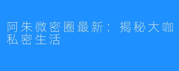 阿朱微密圈最新:揭秘大咖私密生活