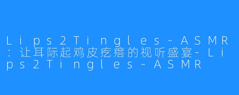 Lips2Tingles-ASMR:让耳际起鸡皮疙瘩的视听盛宴-Lips2Tingles-ASMR