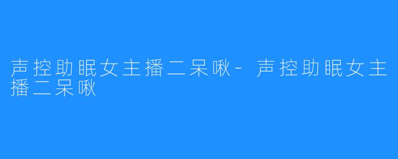 声控助眠女主播二呆啾-声控助眠女主播二呆啾