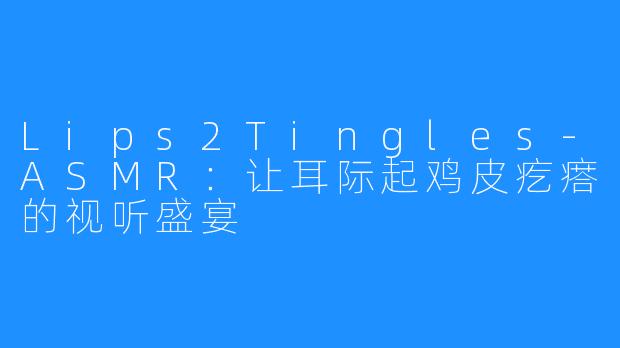 Lips2Tingles-ASMR:让耳际起鸡皮疙瘩的视听盛宴