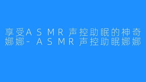 享受ASMR声控助眠的神奇娜娜-ASMR声控助眠娜娜