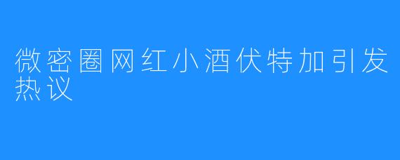 微密圈网红小酒伏特加引发热议