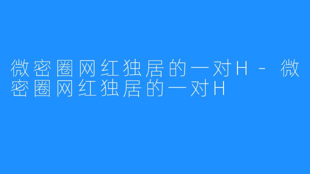 微密圈网红独居的一对H-微密圈网红独居的一对H
