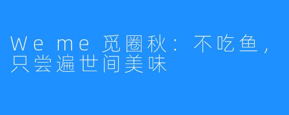 Weme觅圈秋:不吃鱼,只尝遍世间美味