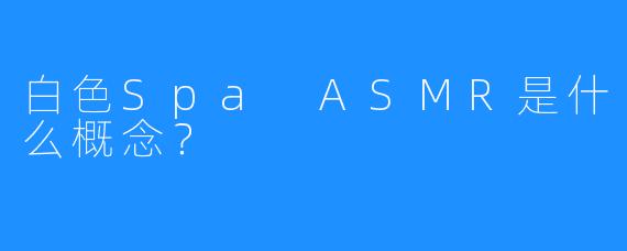 白色Spa ASMR是什么概念?