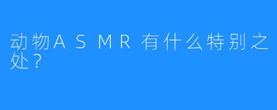动物ASMR有什么特别之处?