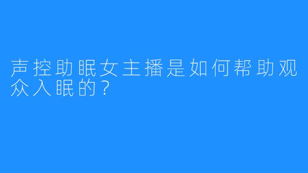 声控助眠女主播是如何帮助观众入眠的?