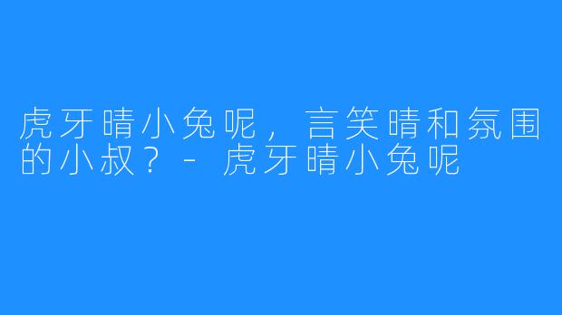 虎牙晴小兔呢,言笑晴和氛围的小叔?-虎牙晴小兔呢