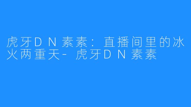 虎牙DN素素:直播间里的冰火两重天-虎牙DN素素