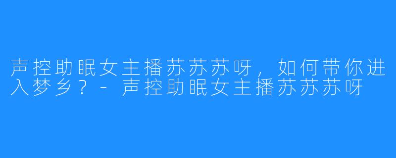 声控助眠女主播苏苏苏呀,如何带你进入梦乡?-声控助眠女主播苏苏苏呀