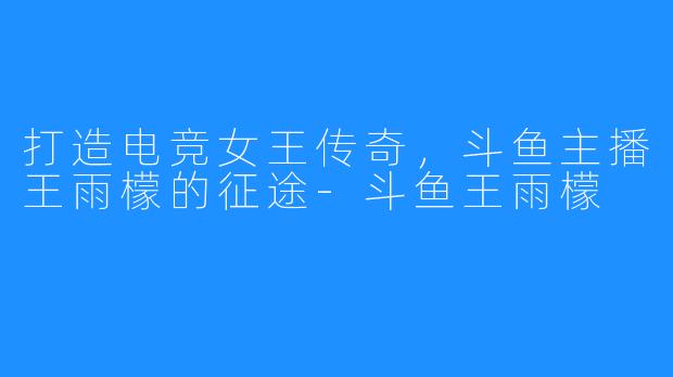 打造电竞女王传奇,斗鱼主播王雨檬的征途-斗鱼王雨檬