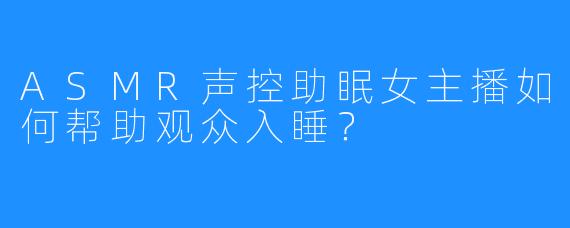 ASMR声控助眠女主播如何帮助观众入睡?