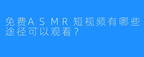 免费ASMR短视频有哪些途径可以观看？