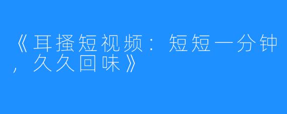 《耳搔短视频:短短一分钟,久久回味》