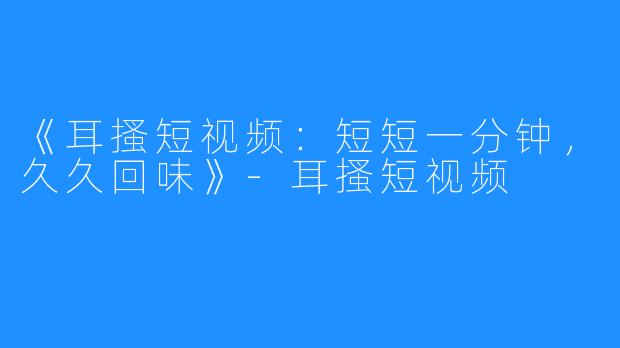 《耳搔短视频:短短一分钟,久久回味》-耳搔短视频