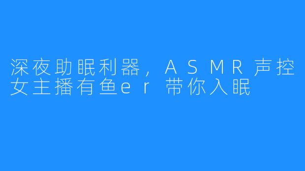 深夜助眠利器,ASMR声控女主播有鱼er带你入眠