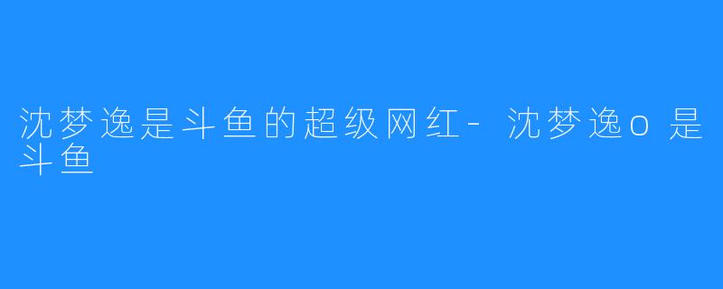 沈梦逸是斗鱼的超级网红-沈梦逸o是斗鱼