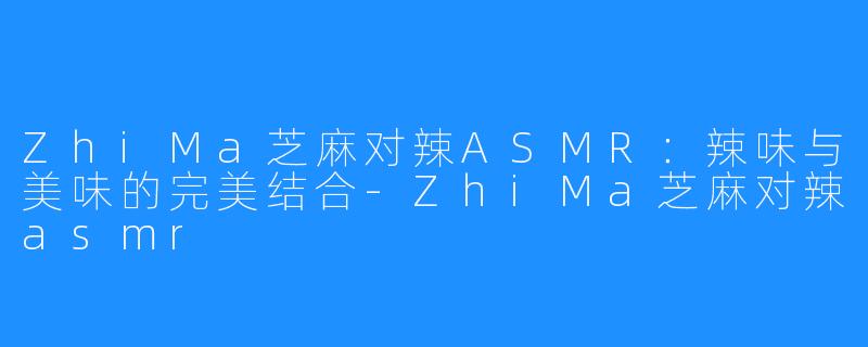 ZhiMa芝麻对辣ASMR:辣味与美味的完美结合-ZhiMa芝麻对辣asmr