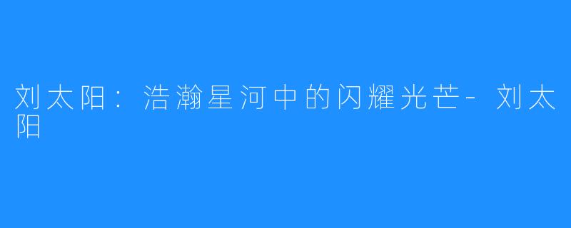 刘太阳:浩瀚星河中的闪耀光芒-刘太阳