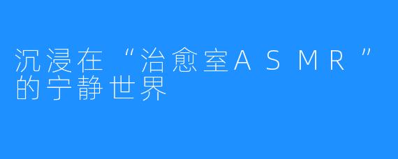 沉浸在“治愈室ASMR”的宁静世界