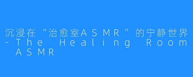 沉浸在“治愈室ASMR”的宁静世界-The Healing Room ASMR