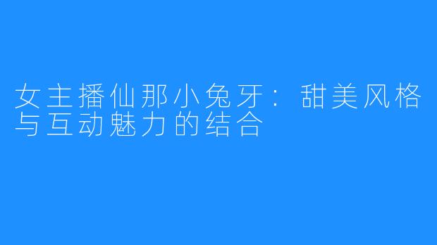 女主播仙那小兔牙:甜美风格与互动魅力的结合