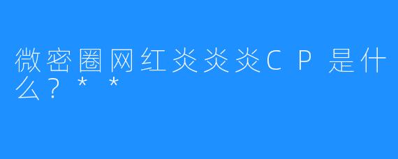 微密圈网红炎炎炎CP是什么?**