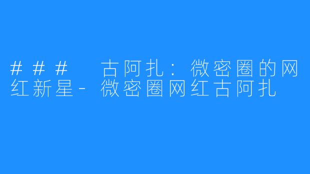 ### 古阿扎:微密圈的网红新星-微密圈网红古阿扎