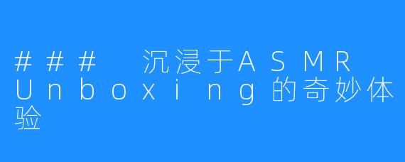 ### 沉浸于ASMR Unboxing的奇妙体验