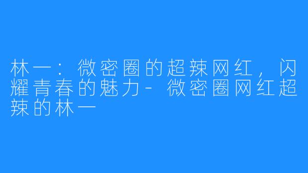 林一:微密圈的超辣网红,闪耀青春的魅力-微密圈网红超辣的林一
