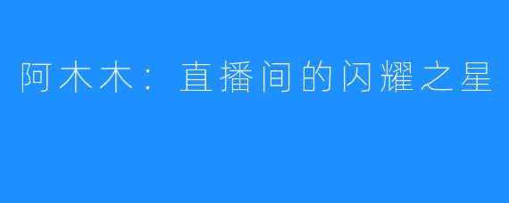 阿木木:直播间的闪耀之星
