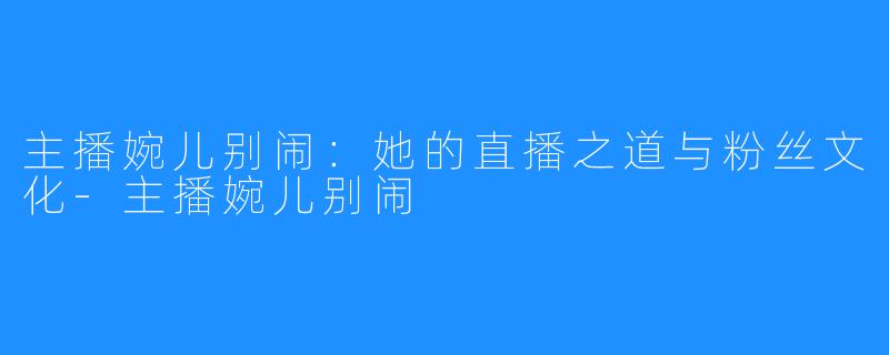 主播婉儿别闹:她的直播之道与粉丝文化-主播婉儿别闹
