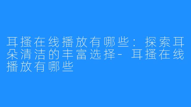 耳搔在线播放有哪些:探索耳朵清洁的丰富选择-耳搔在线播放有哪些