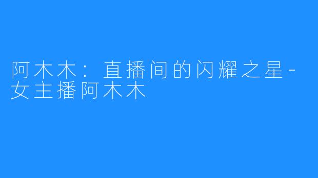 阿木木:直播间的闪耀之星-女主播阿木木