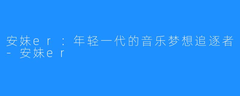 安妹er:年轻一代的音乐梦想追逐者-安妹er