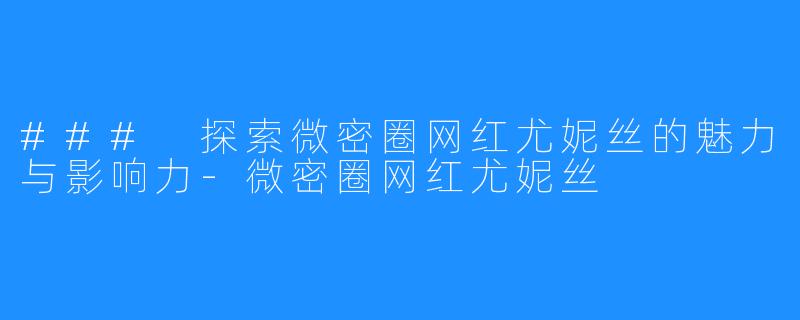### 探索微密圈网红尤妮丝的魅力与影响力-微密圈网红尤妮丝