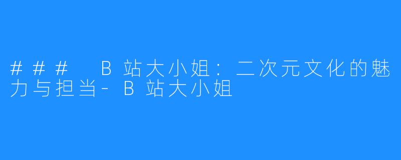 ### B站大小姐:二次元文化的魅力与担当-B站大小姐