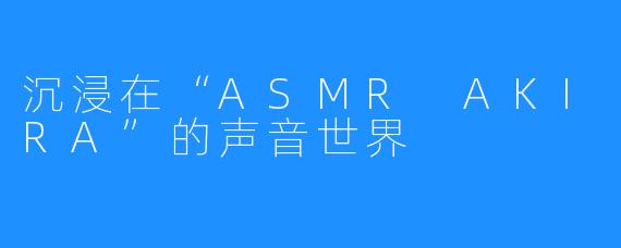 沉浸在“ASMR AKIRA”的声音世界