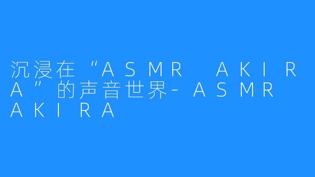 沉浸在“ASMR AKIRA”的声音世界-ASMR AKIRA