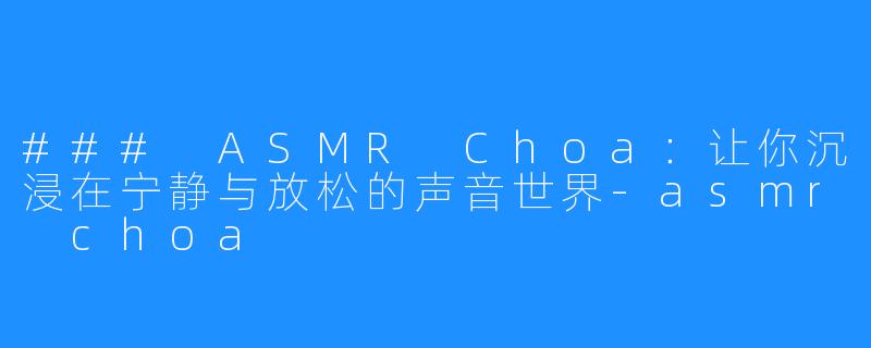 ### ASMR Choa:让你沉浸在宁静与放松的声音世界-asmr choa