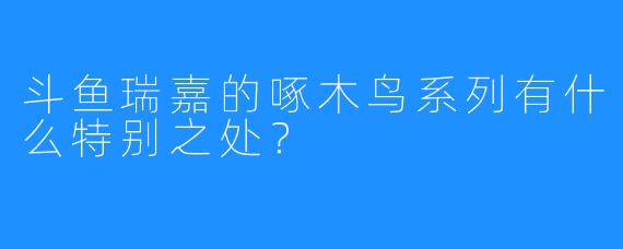 斗鱼瑞嘉的啄木鸟系列有什么特别之处?